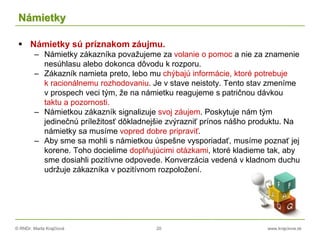 © RNDr. Marta Krajčíová 20 www.krajciova.sk
Námietky
 Námietky sú príznakom záujmu.
– Námietky zákazníka považujeme za volanie o pomoc a nie za znamenie
nesúhlasu alebo dokonca dôvodu k rozporu.
– Zákazník namieta preto, lebo mu chýbajú informácie, ktoré potrebuje
k racionálnemu rozhodovaniu. Je v stave neistoty. Tento stav zmeníme
v prospech veci tým, že na námietku reagujeme s patričnou dávkou
taktu a pozornosti.
– Námietkou zákazník signalizuje svoj záujem. Poskytuje nám tým
jedinečnú príležitosť dôkladnejšie zvýrazniť prínos nášho produktu. Na
námietky sa musíme vopred dobre pripraviť.
– Aby sme sa mohli s námietkou úspešne vysporiadať, musíme poznať jej
korene. Toho docielime doplňujúcimi otázkami, ktoré kladieme tak, aby
sme dosiahli pozitívne odpovede. Konverzácia vedená v kladnom duchu
udržuje zákazníka v pozitívnom rozpoložení.
 