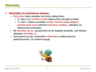 © RNDr. Marta Krajčíová 21 www.krajciova.sk
Námietky
 Námietky sú príznakom záujmu.
– Proti cene majú námietky dva druhy zákazníkov.
• Tí, ktorí si ju nemôžu dovoliť-doporučíme lacnejší produkt.
• Tí, ktorí v našom produkte nevidia hodnotu odpovedajúcu
požadovanej cene-urobíme hodnotovú analýzu, založenú na
diferenciácii produktov.
– Ak námietky nie sú, upozorníme na tie aspekty produktu, voči ktorým
obyčajne námietky sú.
– Vyvarujeme sa tým neskorších reklamácií a zákazníkovmu
neporozumeniu, čo vlastne kupuje.
 