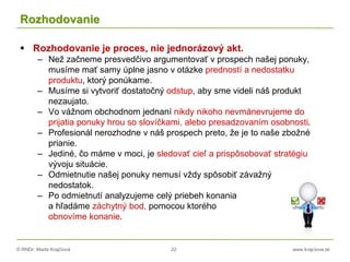 © RNDr. Marta Krajčíová 22 www.krajciova.sk
Rozhodovanie
 Rozhodovanie je proces, nie jednorázový akt.
– Než začneme presvedčivo argumentovať v prospech našej ponuky,
musíme mať samy úplne jasno v otázke predností a nedostatku
produktu, ktorý ponúkame.
– Musíme si vytvoriť dostatočný odstup, aby sme videli náš produkt
nezaujato.
– Vo vážnom obchodnom jednaní nikdy nikoho nevmánevrujeme do
prijatia ponuky hrou so slovíčkami, alebo presadzovaním osobnosti.
– Profesionál nerozhodne v náš prospech preto, že je to naše zbožné
prianie.
– Jediné, čo máme v moci, je sledovať cieľ a prispôsobovať stratégiu
vývoju situácie.
– Odmietnutie našej ponuky nemusí vždy spôsobiť závažný
nedostatok.
– Po odmietnutí analyzujeme celý priebeh konania
a hľadáme záchytný bod, pomocou ktorého
obnovíme konanie.
 