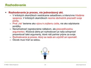 © RNDr. Marta Krajčíová 23 www.krajciova.sk
Rozhodovanie
 Rozhodovanie je proces, nie jednorázový akt.
– V kritických okamžikoch nestrácame sebadôveru a intenzívne hľadáme
spojenca. V kritických okamžikoch nesmie obchodník prezradiť svoje
pocity.
– Prvé „nie“ berieme ako výzvu k zvýšeniu úsilia, nie ako odpískanie
porážky.
– Nerozhodnosť neprekonáme nátlakom, ale presvedčivosťou
argumentov. Kľúčová úloha pri rozhodovaní je naša schopnosť
prezentovať také argumenty, ktoré náš partner prijme za svoje.
– Rozhodovanie je proces, ktorý sa nedá ani urýchliť ani spomaliť.
– Človek musí hrať so sebou.
 
