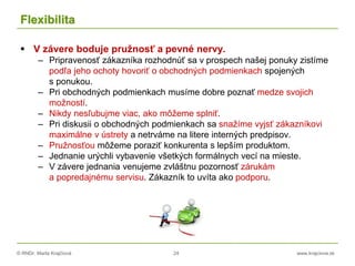 © RNDr. Marta Krajčíová 24 www.krajciova.sk
Flexibilita
 V závere boduje pružnosť a pevné nervy.
– Pripravenosť zákazníka rozhodnúť sa v prospech našej ponuky zistíme
podľa jeho ochoty hovoriť o obchodných podmienkach spojených
s ponukou.
– Pri obchodných podmienkach musíme dobre poznať medze svojich
možností.
– Nikdy nesľubujme viac, ako môžeme splniť.
– Pri diskusii o obchodných podmienkach sa snažíme vyjsť zákazníkovi
maximálne v ústrety a netrváme na litere interných predpisov.
– Pružnosťou môžeme poraziť konkurenta s lepším produktom.
– Jednanie urýchli vybavenie všetkých formálnych vecí na mieste.
– V závere jednania venujeme zvláštnu pozornosť zárukám
a popredajnému servisu. Zákazník to uvíta ako podporu.
 