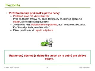 © RNDr. Marta Krajčíová 25 www.krajciova.sk
Flexibilita
 V závere boduje pružnosť a pevné nervy.
– Posledné slovo má vždy zákazník.
– Pred podpisom zmluvy mu dajte dostatočný priestor na položenie
otázok, ktoré neboli zodpovedané.
– Je užitočné mať profesionálneho právnika, budí to dôveru zákazníka.
Keď hovorí právnik, musíme mlčať.
– Záver patrí tomu, kto vydrží s dychom.
Uzatvorený obchod je dobrý iba vtedy, ak je dobrý pre obidve
strany.
 