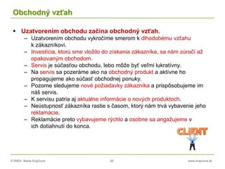 © RNDr. Marta Krajčíová 26 www.krajciova.sk
Obchodný vzťah
 Uzatvorením obchodu začína obchodný vzťah.
– Uzatvorením obchodu vykročíme smerom k dlhodobému vzťahu
k zákazníkovi.
– Investícia, ktorú sme vložilo do získania zákazníka, sa nám zúročí až
opakovaným obchodom.
– Servis je súčasťou obchodu, lebo môže byť veľmi lukratívny.
– Na servis sa pozeráme ako na obchodný produkt a aktívne ho
propagujeme ako súčasť obchodnej ponuky.
– Pozorne sledujeme nové požiadavky zákazníka a prispôsobujeme im
náš servis.
– K servisu patria aj aktuálne informácie o nových produktoch.
– Neústupnosť zákazníka rastie s časom, ktorý nám trvá vybavenie jeho
reklamácie.
– Reklamácie preto vybavujeme rýchlo a osobne sa angažujeme v
ich dotiahnutí do konca.
 