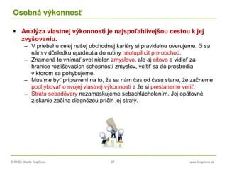 © RNDr. Marta Krajčíová 27 www.krajciova.sk
Osobná výkonnosť
 Analýza vlastnej výkonnosti je najspoľahlivejšou cestou k jej
zvyšovaniu.
– V priebehu celej našej obchodnej kariéry si pravidelne overujeme, či sa
nám v dôsledku upadnutia do rutiny neotupil cit pre obchod.
– Znamená to vnímať svet nielen zmyslovo, ale aj citovo a vidieť za
hranice rozlišovacích schopností zmyslov, vcítiť sa do prostredia
v ktorom sa pohybujeme.
– Musíme byť pripravení na to, že sa nám čas od času stane, že začneme
pochybovať o svojej vlastnej výkonnosti a že si prestaneme veriť.
– Stratu sebadôvery nezamaskujeme sebachlácholením. Jej opätovné
získanie začína diagnózou príčin jej straty.
 