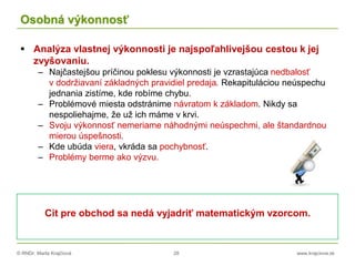 © RNDr. Marta Krajčíová 28 www.krajciova.sk
Osobná výkonnosť
 Analýza vlastnej výkonnosti je najspoľahlivejšou cestou k jej
zvyšovaniu.
– Najčastejšou príčinou poklesu výkonnosti je vzrastajúca nedbalosť
v dodržiavaní základných pravidiel predaja. Rekapituláciou neúspechu
jednania zistíme, kde robíme chybu.
– Problémové miesta odstránime návratom k základom. Nikdy sa
nespoliehajme, že už ich máme v krvi.
– Svoju výkonnosť nemeriame náhodnými neúspechmi, ale štandardnou
mierou úspešnosti.
– Kde ubúda viera, vkráda sa pochybnosť.
– Problémy berme ako výzvu.
Cit pre obchod sa nedá vyjadriť matematickým vzorcom.
 