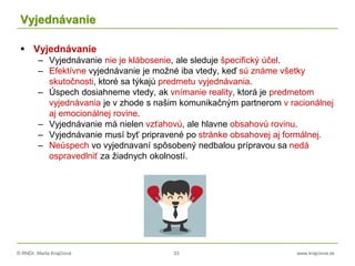 © RNDr. Marta Krajčíová 33 www.krajciova.sk
Vyjednávanie
 Vyjednávanie
– Vyjednávanie nie je klábosenie, ale sleduje špecifický účel.
– Efektívne vyjednávanie je možné iba vtedy, keď sú známe všetky
skutočnosti, ktoré sa týkajú predmetu vyjednávania.
– Úspech dosiahneme vtedy, ak vnímanie reality, ktorá je predmetom
vyjednávania je v zhode s našim komunikačným partnerom v racionálnej
aj emocionálnej rovine.
– Vyjednávanie má nielen vzťahovú, ale hlavne obsahovú rovinu.
– Vyjednávanie musí byť pripravené po stránke obsahovej aj formálnej.
– Neúspech vo vyjednavaní spôsobený nedbalou prípravou sa nedá
ospravedlniť za žiadnych okolností.
 