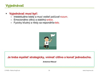 © RNDr. Marta Krajčíová 34 www.krajciova.sk
Vyjednávač
 Vyjednávač musí byť:
– Intelektuálne bdelý a musí vedieť počúvať-rozum.
– Emocionálne citlivý a stabilný-srdce.
– Fyzicky kľudný a nikdy sa neponáhľa-telo.
Je treba myslieť strategicky, vnímať citlivo a konať jednoducho.
Antoinne Riboud
 