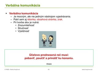© RNDr. Marta Krajčíová 40 www.krajciova.sk
Verbálna komunikácia
 Verbálna komunikácia
– Je mocným, ale nie jediným nástrojom vyjednávania.
– Patrí sem aj rétorika, obsahová stránka, zrak.
– Pri tvorbe slov je nutná:
• Zrozumiteľnosť
• Stručnosť
• Výstižnosť
Účelovo prednesená reč musí:
pobaviť, poučiť a prinútiť ku konaniu.
Cicero
 