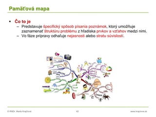 © RNDr. Marta Krajčíová 42 www.krajciova.sk
Pamäťová mapa
 Čo to je
– Predstavuje špecifický spôsob písania poznámok, ktorý umožňuje
zaznamenať štruktúru problému z hľadiska prvkov a vzťahov medzi nimi.
– Vo fáze prípravy odhaľuje nejasnosti alebo stratu súvislostí.
 