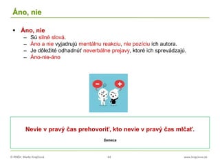 © RNDr. Marta Krajčíová 44 www.krajciova.sk
Áno, nie
 Áno, nie
– Sú silné slová.
– Áno a nie vyjadrujú mentálnu reakciu, nie pozíciu ich autora.
– Je dôležité odhadnúť neverbálne prejavy, ktoré ich sprevádzajú.
– Áno-nie-áno
Nevie v pravý čas prehovoriť, kto nevie v pravý čas mlčať.
Seneca
 