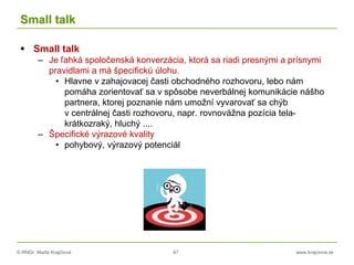 © RNDr. Marta Krajčíová 47 www.krajciova.sk
Small talk
 Small talk
– Je ľahká spoločenská konverzácia, ktorá sa riadi presnými a prísnymi
pravidlami a má špecifickú úlohu.
• Hlavne v zahajovacej časti obchodného rozhovoru, lebo nám
pomáha zorientovať sa v spôsobe neverbálnej komunikácie nášho
partnera, ktorej poznanie nám umožní vyvarovať sa chýb
v centrálnej časti rozhovoru, napr. rovnovážna pozícia tela-
krátkozraký, hluchý ....
– Špecifické výrazové kvality
• pohybový, výrazový potenciál
 