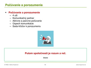 © RNDr. Marta Krajčíová 49 www.krajciova.sk
Počúvanie a porozumenie
 Počúvanie a porozumenie
– 4 uši
– Komunikačný partner
– Aktívne a pasívne počúvanie
– Úspech komunikácie
– Sada kľúčov k porozumeniu
Putom spoločnosti je rozum a reč.
Cicero
 