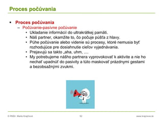 © RNDr. Marta Krajčíová 52 www.krajciova.sk
Proces počúvania
 Proces počúvania
– Počúvanie-pasívne počúvanie
• Ukladanie informácií do ultrakrátkej pamäti.
• Náš partner, okamžite to, čo počuje púšťa z hlavy.
• Púhe počúvanie alebo videnie sú procesy, ktoré nemusia byť
rozhodujúce pre dosiahnutie cieľov vyjednávania.
• Prejavujú sa takto „aha, uhm, ....
• My potrebujeme nášho partnera vyprovokovať k aktivite a nie ho
nechať upadnúť do pasivity a túto maskovať prázdnymi gestami
a bezobsažnými zvukmi.
 
