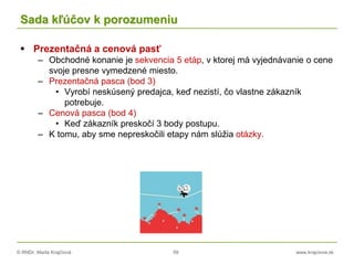 © RNDr. Marta Krajčíová 59 www.krajciova.sk
Sada kľúčov k porozumeniu
 Prezentačná a cenová pasť
– Obchodné konanie je sekvencia 5 etáp, v ktorej má vyjednávanie o cene
svoje presne vymedzené miesto.
– Prezentačná pasca (bod 3)
• Vyrobí neskúsený predajca, keď nezistí, čo vlastne zákazník
potrebuje.
– Cenová pasca (bod 4)
• Keď zákazník preskočí 3 body postupu.
– K tomu, aby sme nepreskočili etapy nám slúžia otázky.
 