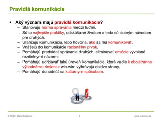© RNDr. Marta Krajčíová 6 www.krajciova.sk
Pravidlá komunikácie
 Aký význam majú pravidlá komunikácie?
– Stanovujú normu správania medzi ľuďmi.
– Sú to najlepšie praktiky, odskúšané životom a teda sú dobrým návodom
pre druhých.
– Uľahčujú komunikáciu, lebo hovoria, ako sa má komunikovať.
– Vnášajú do komunikácie racionálny prvok.
– Pomáhajú predvídať správanie druhých, eliminovať emócie vyvolané
rozdielnymi názormi.
– Pomáhajú udržiavať takú úroveň komunikácie, ktorá vedie k obojstranne
výhodnému riešeniu: win-win: vyhrávajú obidve strany.
– Pomáhajú dohodnúť sa kultúrnym spôsobom.
 