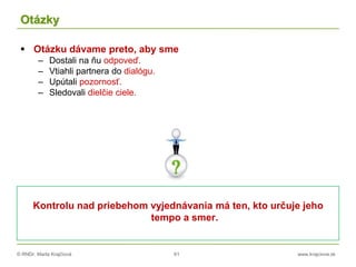 © RNDr. Marta Krajčíová 61 www.krajciova.sk
Otázky
 Otázku dávame preto, aby sme
– Dostali na ňu odpoveď.
– Vtiahli partnera do dialógu.
– Upútali pozornosť.
– Sledovali dielčie ciele.
Kontrolu nad priebehom vyjednávania má ten, kto určuje jeho
tempo a smer.
 