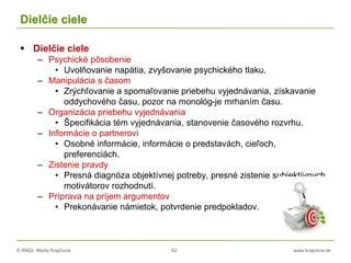 © RNDr. Marta Krajčíová 62 www.krajciova.sk
Dielčie ciele
 Dielčie ciele
– Psychické pôsobenie
• Uvolňovanie napätia, zvyšovanie psychického tlaku.
– Manipulácia s časom
• Zrýchľovanie a spomaľovanie priebehu vyjednávania, získavanie
oddychového času, pozor na monológ-je mrhaním času.
– Organizácia priebehu vyjednávania
• Špecifikácia tém vyjednávania, stanovenie časového rozvrhu.
– Informácie o partnerovi
• Osobné informácie, informácie o predstavách, cieľoch,
preferenciách.
– Zistenie pravdy
• Presná diagnóza objektívnej potreby, presné zistenie subjektívnych
motivátorov rozhodnutí.
– Príprava na príjem argumentov
• Prekonávanie námietok, potvrdenie predpokladov.
 