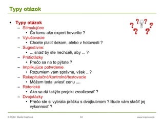 © RNDr. Marta Krajčíová 64 www.krajciova.sk
Typy otázok
 Typy otázok
– Stimulujúce
• Čo tomu ako expert hovoríte ?
– Vylučovacie
• Chcete platiť šekom, alebo v hotovosti ?
– Sugestívne:
• ... snáď by ste nechceli, aby ... ?
– Protiotázky
• Prečo sa na to pýtate ?
– Implikujúce potvrdenie
• Rozumiem vám správne, však ...?
– Rekapitulačné/kontrolné/testovacie
• Môžem teda uviesť cenu ....
– Rétorické
• Ako sa dá takýto projekt zrealizovať ?
– Dvojotázky
• Prečo ste si vybrala práčku s dvojbubnom ? Bude vám stačiť jej
výkonnosť ?
 