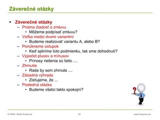 © RNDr. Marta Krajčíová 65 www.krajciova.sk
Záverečné otázky
 Záverečné otázky
– Priama žiadosť o zmluvu
• Môžeme podpísať zmluvu?
– Voľba medzi dvomi variantmi
• Budeme realizovať variantu A, alebo B?
– Ponúkneme ústupok
• Keď splníme túto podmienku, tak sme dohodnutí?
– Výpočet plusov a mínusov
• Prínosy riešenia sú tieto ....
– Zhrnutie
• Rada by som zhrnula ....
– Zásadná výhrada
• Zisťujeme, že ...
– Posledná otázka
• Budeme všetci takto spokojní?
 