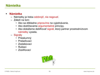 © RNDr. Marta Krajčíová 69 www.krajciova.sk
Námietka
 Námietka
– Námietky je treba odzbrojiť, nie negovať.
– Záleží na tom:
• Ako sa dôkladne pripravíme na vyjednávanie.
• Ako dodržiavame argumentačné princípy.
• Ako dokážeme dešifrovať signál, ktorý partner prostredníctvom
námietky vysiela.
– Signály
• Prieskumný
• Prelaďovací
• Zoslabovací
• Rušiaci
• Zosilňovací
 