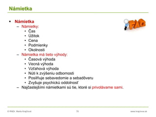© RNDr. Marta Krajčíová 70 www.krajciova.sk
Námietka
 Námietka
– Námietky:
• Čas
• Úžitok
• Cena
• Podmienky
• Okolnosti
– Námietka má tieto výhody:
• Časová výhoda
• Vecná výhoda
• Vzťahová výhoda
• Núti k zvýšeniu odbornosti
• Posilňuje sebavedomie a sebadôveru
• Zvyšuje psychickú oddolnosť
– Najčastejšími námietkami sú tie, ktoré si privolávame sami.
 