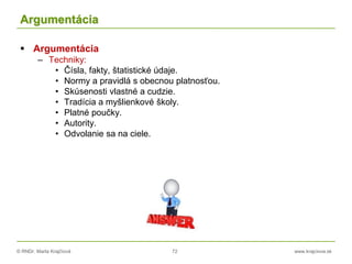 © RNDr. Marta Krajčíová 72 www.krajciova.sk
Argumentácia
 Argumentácia
– Techniky:
• Čísla, fakty, štatistické údaje.
• Normy a pravidlá s obecnou platnosťou.
• Skúsenosti vlastné a cudzie.
• Tradícia a myšlienkové školy.
• Platné poučky.
• Autority.
• Odvolanie sa na ciele.
 