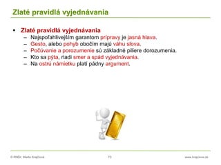 © RNDr. Marta Krajčíová 73 www.krajciova.sk
Zlaté pravidlá vyjednávania
 Zlaté pravidlá vyjednávania
– Najspoľahlivejším garantom prípravy je jasná hlava.
– Gesto, alebo pohyb obočím majú váhu slova.
– Počúvanie a porozumenie sú základné piliere dorozumenia.
– Kto sa pýta, riadi smer a spád vyjednávania.
– Na ostrú námietku platí pádny argument.
 