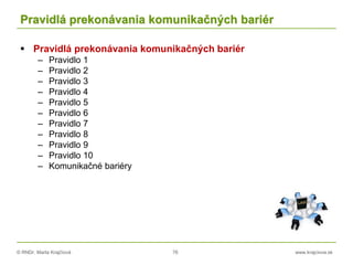 © RNDr. Marta Krajčíová 76 www.krajciova.sk
Pravidlá prekonávania komunikačných bariér
 Pravidlá prekonávania komunikačných bariér
– Pravidlo 1
– Pravidlo 2
– Pravidlo 3
– Pravidlo 4
– Pravidlo 5
– Pravidlo 6
– Pravidlo 7
– Pravidlo 8
– Pravidlo 9
– Pravidlo 10
– Komunikačné bariéry
 
