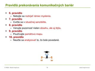 © RNDr. Marta Krajčíová 78 www.krajciova.sk
Pravidlá prekonávania komunikačných bariér
 6. pravidlo
– Nebojte sa rozbíjať rámec myslenia.
 7. pravidlo
– Cvičte sa v situačnej senzibilite.
 8. pravidlo
– Venujte pozornosť nielen obsahu, ale aj štýlu.
 9. pravidlo
– Používajte pamäťovú mapu.
 10. pravidlo
– Naučte sa analyzovať to, čo bolo povedané.
 