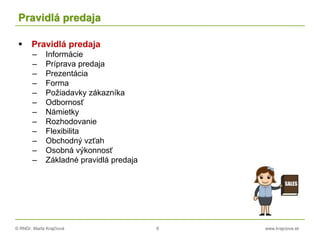 © RNDr. Marta Krajčíová 8 www.krajciova.sk
Pravidlá predaja
 Pravidlá predaja
– Informácie
– Príprava predaja
– Prezentácia
– Forma
– Požiadavky zákazníka
– Odbornosť
– Námietky
– Rozhodovanie
– Flexibilita
– Obchodný vzťah
– Osobná výkonnosť
– Základné pravidlá predaja
 