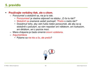 © RNDr. Marta Krajčíová 84 www.krajciova.sk
5. pravidlo
 Používajte verbálny tlak, ale s citom.
– Porozumieť a stotožniť sa, nie je to isté.
• Porozumiesť je vlastne odpoveď na otázku: „O čo tu ide?“
• Stotožniť sa znamená vedieť pochopiť: “Prečo o niečo ide?“
• Dosiahnuť toho, aby vám ľudia nielen porozumeli, ale aby sa aj
stotožnili s počutým, sa vám nepodarí ani nátlakom, ani rozkazom,
ani diktátom, ani z pozície moci.
– Miera chápania je často úmerná úrovni vzdelania.
– Argumentácia
• Pýtame sa nie kto a čo, ale prečo?
 