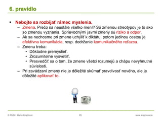 © RNDr. Marta Krajčíová 85 www.krajciova.sk
6. pravidlo
 Nebojte sa rozbíjať rámec myslenia.
– Zmena. Prečo sa neustále všetko mení? So zmenou streotypov je to ako
so zmenou vyznania. Sprievodnými javmi zmeny sú riziko a odpor.
– Ak sa nechceme pri zmene uchýliť k diktátu, potom jedinou cestou je
efektívna komunikácia, resp. dodržanie komunikačného reťazca.
– Zmenu treba:
• Dôkladne premyslieť.
• Zrozumitelne vysvetliť.
• Presvedčiť sa o tom, že zmene všetci rozumejú a chápu nevyhnutné
súvislosti.
– Pri zavádzaní zmeny nie je dôležité skúmať pravdivosť nového, ale je
dôležité aplikovať to.
 