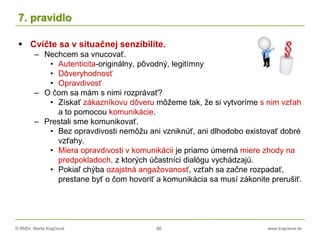 © RNDr. Marta Krajčíová 86 www.krajciova.sk
7. pravidlo
 Cvičte sa v situačnej senzibilite.
– Nechcem sa vnucovať.
• Autenticita-originálny, pôvodný, legitímny
• Dôveryhodnosť
• Opravdivosť
– O čom sa mám s nimi rozprávať?
• Získať zákazníkovu dôveru môžeme tak, že si vytvoríme s nim vzťah
a to pomocou komunikácie.
– Prestali sme komunikovať.
• Bez opravdivosti nemôžu ani vzniknúť, ani dlhodobo existovať dobré
vzťahy.
• Miera opravdivosti v komunikácii je priamo úmerná miere zhody na
predpokladoch, z ktorých účastníci dialógu vychádzajú.
• Pokiaľ chýba ozajstná angažovanosť, vzťah sa začne rozpadať,
prestane byť o čom hovoriť a komunikácia sa musí zákonite prerušiť.
 
