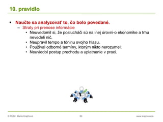 © RNDr. Marta Krajčíová 89 www.krajciova.sk
10. pravidlo
 Naučte sa analyzovať to, čo bolo povedané.
– Straty pri prenose informácie
• Neuvedomil si, že poslucháči sú na inej úrovni-o ekonomike a trhu
nevedeli nič.
• Neupravil tempo a tóninu svojho hlasu.
• Používal odborné termíny, ktorým nikto nerozumel.
• Neuviedol postup prechodu a uplatnenie v praxi.
 