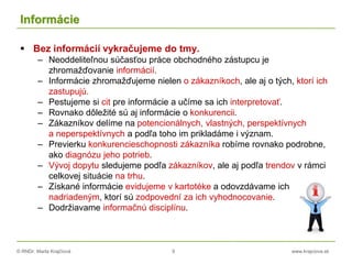 © RNDr. Marta Krajčíová 9 www.krajciova.sk
Informácie
 Bez informácií vykračujeme do tmy.
– Neoddeliteľnou súčasťou práce obchodného zástupcu je
zhromažďovanie informácií.
– Informácie zhromažďujeme nielen o zákazníkoch, ale aj o tých, ktorí ich
zastupujú.
– Pestujeme si cit pre informácie a učíme sa ich interpretovať.
– Rovnako dôležité sú aj informácie o konkurencii.
– Zákazníkov delíme na potencionálnych, vlastných, perspektívnych
a neperspektívnych a podľa toho im prikladáme i význam.
– Previerku konkurencieschopnosti zákazníka robíme rovnako podrobne,
ako diagnózu jeho potrieb.
– Vývoj dopytu sledujeme podľa zákazníkov, ale aj podľa trendov v rámci
celkovej situácie na trhu.
– Získané informácie evidujeme v kartotéke a odovzdávame ich
nadriadeným, ktorí sú zodpovední za ich vyhodnocovanie.
– Dodržiavame informačnú disciplínu.
 