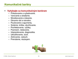 © RNDr. Marta Krajčíová 90 www.krajciova.sk
Komunikačné bariéry
 Vyhýbajte sa komunikačným bariéram
– Prikazovanie a vyžadovanie.
– Varovanie a strašenie.
– Moralizovanie a kázanie.
– Dávanie rád a návodov.
– Poučovanie a agumenty.
– Súdenie, kritika, obviňovanie.
– Pochlebovanie, výčitky.
– Posmech, nádavanie.
– Interpretovanie, diagnostika.
– Ukľudňovanie, súcit.
– Zisťovanie, výsluch.
– Prerušenie, nezáujem.
 