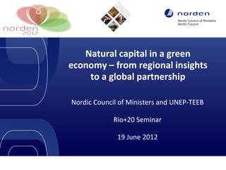 Nordic Council of Ministers
Nordic Council

Natural capital in a green
economy – from regional insights
to a global partnership
Nordic Council of Ministers and UNEP-TEEB
Rio+20 Seminar
19 June 2012

Insert header (e.g. organisation's name) or Footer via: 'show' / Header and footer' / insert text / 'OK'

1

 