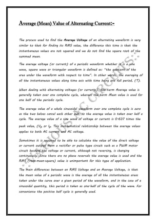 Average (Mean) Value of Alternating Current:-
The process used to find the Average Voltage of an alternating waveform is very
similar to that for finding its RMS value, the difference this time is that the
instantaneous values are not squared and we do not find the square root of the
summed mean.
The average voltage (or current) of a periodic waveform whether it is a sine
wave, square wave or triangular waveform is defined as: “the quotient of the
area under the waveform with respect to time”. In other words, the averaging of
all the instantaneous values along time axis with time being one full period, (T).
When dealing with alternating voltages (or currents), the term Average value is
generally taken over one complete cycle, whereas the term Mean value is used for
one half of the periodic cycle.
The average value of a whole sinusoidal waveform over one complete cycle is zero
as the two halves cancel each other out, so the average value is taken over half a
cycle. The average value of a sine wave of voltage or current is 0.637 times the
peak value, (Vp or Ip. This mathematical relationship between the average values
applies to both AC current and AC voltage.
Sometimes it is required to be able to calculate the value of the direct voltage
or current output from a rectifier or pulse type circuit such as a PWM motor
circuit because the voltage or current, although not reversing, is changing
continuously. Since there are no phase reversals the average value is used and the
RMS (root-mean-square) value is unimportant for this type of application.
The main differences between an RMS Voltage and an Average Voltage, is that
the mean value of a periodic wave is the average of all the instantaneous areas
taken under the curve over a given period of the waveform, and in the case of a
sinusoidal quantity, this period is taken as one-half of the cycle of the wave. For
convenience the positive half cycle is generally used.
 