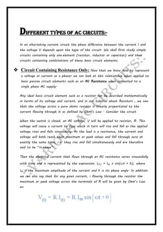 Different types of AC circuits:-
In an alternating current circuit the phase difference between the current I and
the voltage V depends upon the type of the circuit. We shall first study simple
circuits containing only one element (resistor, inductor or capacitor) and then
circuits containing combinations of these basic circuit elements.
 Circuit Containing Resistance Only: Now that we know how to represent
a voltage or current as a phasor we can look at this relationship when applied to
basic passive circuit elements such as an AC Resistance when connected to a
single phase AC supply.
Any ideal basic circuit element such as a resistor can be described mathematically
in terms of its voltage and current, and in our tutorial about Resistors , we saw
that the voltage across a pure ohmic resistor is linearly proportional to the
current flowing through it as defined by Ohm’s Law . Consider the circuit
When the switch is closed, an AC voltage, V will be applied to resistor, R. This
voltage will cause a current to flow which in turn will rise and fall as the applied
voltage rises and falls sinusoidally. As the load is a resistance, the current and
voltage will both reach their maximum or peak values and fall through zero at
exactly the same time, i.e. they rise and fall simultaneously and are therefore
said to be “in-phase”.
Then the electrical current that flows through an AC resistance varies sinusoidally
with time and is represented by the expression, I(t) = Im x sin(ωt + θ), where
Im is the maximum amplitude of the current and θ is its phase angle. In addition
we can also say that for any given current, i flowing through the resistor the
maximum or peak voltage across the terminals of R will be given by Ohm’s Law
as:
 