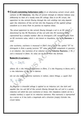 Circuit containing Inductance only: In an alternating current circuit which
contains an AC Inductance, the flow of current through an inductor behaves very
differently to that of a steady state DC voltage. Now in an AC circuit, the
opposition to the current flowing through the coils windings not only depends
upon the inductance of the coil but also the frequency of the applied voltage
waveform as it varies from its positive to negative values.
The actual opposition to the current flowing through a coil in an AC circuit is
determined by the AC Resistance of the coil with this AC resistance being
represented by a complex number. But to distinguish a DC resistance value from
an AC resistance value, which is also known as Impedance, the term Reactance is
used.
Like resistance, reactance is measured in Ohm’s but is given the symbol “X” to
distinguish it from a purely resistive “R” value and as the component in question
is an inductor, the reactance of an inductor is called Inductive Reactance, ( XL )
and is measured in Ohms. Its value can be found from the formula.
Inductive Reactance :-
Where: XL is the Inductive Reactance in Ohms, ƒ is the frequency in Hertz and L
is the inductance of the coil in Henries.
We can also define inductive reactance in radians, where Omega, ω equals 2πƒ.
So whenever a sinusoidal voltage is applied to an inductive coil, the back emf
opposes the rise and fall of the current flowing through the coil and in a purely
inductive coil which has zero resistance or losses, this impedance (which can be a
complex number) is equal to its inductive reactance. Also reactance is represented
by a vector as it has both a magnitude and a direction (angle). Consider the
circuit below.
 