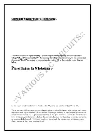Sinusoidal Waveforms for AC Inductance:-
This effect can also be represented by a phasor diagram were in a purely inductive circuit the
voltage “LEADS” the current by 90o
. But by using the voltage as our reference, we can also say that
the current “LAGS” the voltage by one quarter of a cycle or 90o
as shown in the vector diagram
below.
Phasor Diagram for AC Inductance :-
So for a pure loss less inductor, VL “leads” IL by 90
o
, or we can say that IL “lags” VL by 90
o
.
There are many different ways to remember the phase relationship between the voltage and current
flowing through a pure inductor circuit, but one very simple and easy to remember way is to use the
mnemonic expression “ELI” (pronounced Ellie as in the girl’s name). ELI stands for Electromotive
force first in an AC inductance, L before the current I. In other words, voltage before the current in
an inductor, E, L, I equals “ELI”, and whichever phase angle the voltage starts at, this expression
always holds true for a pure inductor circuit.
 