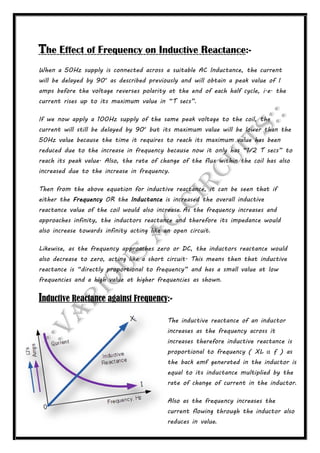 The Effect of Frequency on Inductive Reactance:-
When a 50Hz supply is connected across a suitable AC Inductance, the current
will be delayed by 90o
as described previously and will obtain a peak value of I
amps before the voltage reverses polarity at the end of each half cycle, i.e. the
current rises up to its maximum value in “T secs”.
If we now apply a 100Hz supply of the same peak voltage to the coil, the
current will still be delayed by 90o
but its maximum value will be lower than the
50Hz value because the time it requires to reach its maximum value has been
reduced due to the increase in frequency because now it only has “1/2 T secs” to
reach its peak value. Also, the rate of change of the flux within the coil has also
increased due to the increase in frequency.
Then from the above equation for inductive reactance, it can be seen that if
either the Frequency OR the Inductance is increased the overall inductive
reactance value of the coil would also increase. As the frequency increases and
approaches infinity, the inductors reactance and therefore its impedance would
also increase towards infinity acting like an open circuit.
Likewise, as the frequency approaches zero or DC, the inductors reactance would
also decrease to zero, acting like a short circuit. This means then that inductive
reactance is “directly proportional to frequency” and has a small value at low
frequencies and a high value at higher frequencies as shown.
Inductive Reactance against Frequency:-
The inductive reactance of an inductor
increases as the frequency across it
increases therefore inductive reactance is
proportional to frequency ( XL α ƒ ) as
the back emf generated in the inductor is
equal to its inductance multiplied by the
rate of change of current in the inductor.
Also as the frequency increases the
current flowing through the inductor also
reduces in value.
 