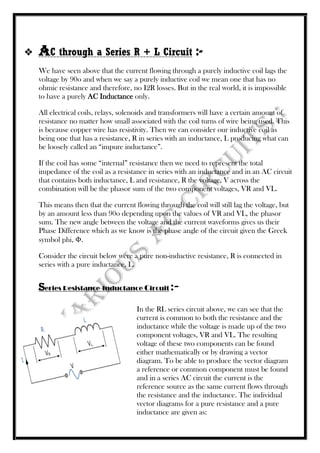  AC through a Series R + L Circuit :-
We have seen above that the current flowing through a purely inductive coil lags the
voltage by 90o and when we say a purely inductive coil we mean one that has no
ohmic resistance and therefore, no I2R losses. But in the real world, it is impossible
to have a purely AC Inductance only.
All electrical coils, relays, solenoids and transformers will have a certain amount of
resistance no matter how small associated with the coil turns of wire being used. This
is because copper wire has resistivity. Then we can consider our inductive coil as
being one that has a resistance, R in series with an inductance, L producing what can
be loosely called an “impure inductance”.
If the coil has some “internal” resistance then we need to represent the total
impedance of the coil as a resistance in series with an inductance and in an AC circuit
that contains both inductance, L and resistance, R the voltage, V across the
combination will be the phasor sum of the two component voltages, VR and VL.
This means then that the current flowing through the coil will still lag the voltage, but
by an amount less than 90o depending upon the values of VR and VL, the phasor
sum. The new angle between the voltage and the current waveforms gives us their
Phase Difference which as we know is the phase angle of the circuit given the Greek
symbol phi, Φ.
Consider the circuit below were a pure non-inductive resistance, R is connected in
series with a pure inductance, L.
Series Resistance-Inductance Circuit :-
In the RL series circuit above, we can see that the
current is common to both the resistance and the
inductance while the voltage is made up of the two
component voltages, VR and VL. The resulting
voltage of these two components can be found
either mathematically or by drawing a vector
diagram. To be able to produce the vector diagram
a reference or common component must be found
and in a series AC circuit the current is the
reference source as the same current flows through
the resistance and the inductance. The individual
vector diagrams for a pure resistance and a pure
inductance are given as:
 