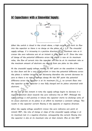 AC Capacitance with a Sinusoidal Supply:
When the switch is closed in the circuit above, a high current will start to flow
into the capacitor as there is no charge on the plates at t = 0. The sinusoidal
supply voltage, V is increasing in a positive direction at its maximum rate as it
crosses the zero reference axis at an instant in time given as 0o
. Since the rate
of change of the potential difference across the plates is now at its maximum
value, the flow of current into the capacitor will also be at its maximum rate as
the maximum amount of electrons are moving from one plate to the other.
As the sinusoidal supply voltage reaches its 90o
point on the waveform it begins
to slow down and for a very brief instant in time the potential difference across
the plates is neither increasing nor decreasing therefore the current decreases to
zero as there is no rate of voltage change. At this 90o
point the potential
difference across the capacitor is at its maximum (Vmax), no current flows into
the capacitor as the capacitor is now fully charged and its plates saturated with
electrons.
At the end of this instant in time the supply voltage begins to decrease in a
negative direction down towards the zero reference line at 180o
. Although the
supply voltage is still positive in nature the capacitor starts to discharge some of
its excess electrons on its plates in an effort to maintain a constant voltage. This
results in the capacitor current flowing in the opposite or negative direction.
When the supply voltage waveform crosses the zero reference axis point at
instant 180o
, the rate of change or slope of the sinusoidal supply voltage is at
its maximum but in a negative direction, consequently the current flowing into
the capacitor is also at its maximum rate at that instant. Also at this 180o
 