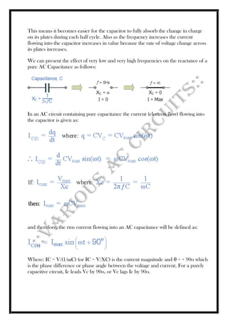 This means it becomes easier for the capacitor to fully absorb the change in charge
on its plates during each half cycle. Also as the frequency increases the current
flowing into the capacitor increases in value because the rate of voltage change across
its plates increases.
We can present the effect of very low and very high frequencies on the reactance of a
pure AC Capacitance as follows:
In an AC circuit containing pure capacitance the current (electron flow) flowing into
the capacitor is given as:
and therefore, the rms current flowing into an AC capacitance will be defined as:
Where: IC = V/(1/ωC) (or IC = V/XC) is the current magnitude and θ = + 90o which
is the phase difference or phase angle between the voltage and current. For a purely
capacitive circuit, Ic leads Vc by 90o, or Vc lags Ic by 90o.
 