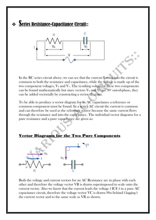  Series Resistance-Capacitance Circuit::
In the RC series circuit above, we can see that the current flowing into the circuit is
common to both the resistance and capacitance, while the voltage is made up of the
two component voltages, VR and VC. The resulting voltage of these two components
can be found mathematically but since vectors VR and VC are 90o
out-of-phase, they
can be added vectorially by constructing a vector diagram.
To be able to produce a vector diagram for an AC capacitance a reference or
common component must be found. In a series AC circuit the current is common
and can therefore be used as the reference source because the same current flows
through the resistance and into the capacitance. The individual vector diagrams for a
pure resistance and a pure capacitance are given as:
Vector Diagrams for the Two Pure Components
Both the voltage and current vectors for an AC Resistance are in phase with each
other and therefore the voltage vector VR is drawn superimposed to scale onto the
current vector. Also we know that the current leads the voltage ( ICE ) in a pure AC
capacitance circuit, therefore the voltage vector VC is drawn 90o behind ( lagging )
the current vector and to the same scale as VR as shown.
 