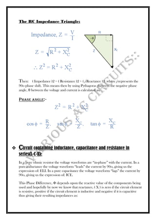 The RC Impedance Triangle:
Then: ( Impedance )2 = ( Resistance )2 + ( j Reactance )2 where j represents the
90o phase shift. This means then by using Pythagoras theorem the negative phase
angle, θ between the voltage and current is calculated as.
Phase Angle:-
 Circuit containing inductance, capacitance and resistance in
series(L-C-R):
In a pure ohmic resistor the voltage waveforms are “in-phase” with the current. In a
pure inductance the voltage waveform “leads” the current by 90o, giving us the
expression of: ELI. In a pure capacitance the voltage waveform “lags” the current by
90o, giving us the expression of: ICE.
This Phase Difference, Φ depends upon the reactive value of the components being
used and hopefully by now we know that reactance, ( X ) is zero if the circuit element
is resistive, positive if the circuit element is inductive and negative if it is capacitive
thus giving their resulting impedances as:
 