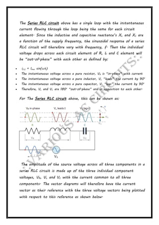 The Series RLC circuit above has a single loop with the instantaneous
current flowing through the loop being the same for each circuit
element. Since the inductive and capacitive reactance’s XL and XC are
a function of the supply frequency, the sinusoidal response of a series
RLC circuit will therefore vary with frequency, ƒ. Then the individual
voltage drops across each circuit element of R, L and C element will
be “out-of-phase” with each other as defined by:
 i(t) = Imax sin(ωt)
 The instantaneous voltage across a pure resistor, VR is “in-phase” with current
 The instantaneous voltage across a pure inductor, VL “leads” the current by 90o
 The instantaneous voltage across a pure capacitor, VC “lags” the current by 90o
 Therefore, VL and VC are 180o
“out-of-phase” and in opposition to each other.
For The Series RLC circuit above, this can be shown as:
The amplitude of the source voltage across all three components in a
series RLC circuit is made up of the three individual component
voltages, VR, VL and VC with the current common to all three
components. The vector diagrams will therefore have the current
vector as their reference with the three voltage vectors being plotted
with respect to this reference as shown below.
 