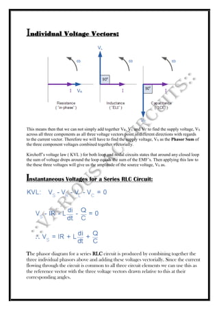 Individual Voltage Vectors:
This means then that we can not simply add together VR, VL and VC to find the supply voltage, VS
across all three components as all three voltage vectors point in different directions with regards
to the current vector. Therefore we will have to find the supply voltage, VS as the Phasor Sum of
the three component voltages combined together vectorially.
Kirchoff’s voltage law ( KVL ) for both loop and nodal circuits states that around any closed loop
the sum of voltage drops around the loop equals the sum of the EMF’s. Then applying this law to
the these three voltages will give us the amplitude of the source voltage, VS as.
Instantaneous Voltages for a Series RLC Circuit:
The phasor diagram for a series RLC circuit is produced by combining together the
three individual phasors above and adding these voltages vectorially. Since the current
flowing through the circuit is common to all three circuit elements we can use this as
the reference vector with the three voltage vectors drawn relative to this at their
corresponding angles.
 