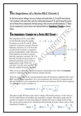 The Impedance of a Series RLC Circuit ::
As the three vector voltages are out-of-phase with each other, XL, XC and R must also be
“out-of-phase” with each other with the relationship between R, XL and XC being the vector
sum of these three components thereby giving us the circuits overall impedance, Z. These
circuit impedance’s can be drawn and represented by an Impedance Triangle as shown
below.
The Impedance Triangle for a Series RLC Circuit ::
This occurs is called the resonant frequency and produces the effect of resonance
which we will look at in more detail in another tutorial.
Then the magnitude of the current depends upon the frequency applied to the series
RLC circuit. When impedance, Z is at its maximum, the current is a minimum and
likewise, when Z is at its minimum, the current is at maximum. So the above equation
for impedance can be re-written as:
The phase angle, θ between the source voltage, VS and the current, i is the same as
for the angle between Z and R in the impedance triangle. This phase angle may be
positive or negative in value depending on whether the source voltage leads or lags
the circuit current and can be calculated mathematically from the ohmic values of the
impedance triangle as:
The impedance Z of a series RLC
circuit depends upon the angular
frequency, ω as do XL and XC If the
capacitive reactance is greater than the
inductive reactance, XC > XL then the
overall circuit reactance is capacitive
giving a leading phase angle. Likewise,
if the inductive reactance is greater
than the capacitive reactance, XL > XC
then the overall circuit reactance is
inductive giving the series circuit a
lagging phase angle. If the two
reactance’s are the same and XL = XC
then the angular frequency at which
 